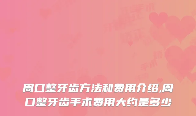 周口整牙齿方法和费用介绍,周口整牙齿手术费用大约是多少