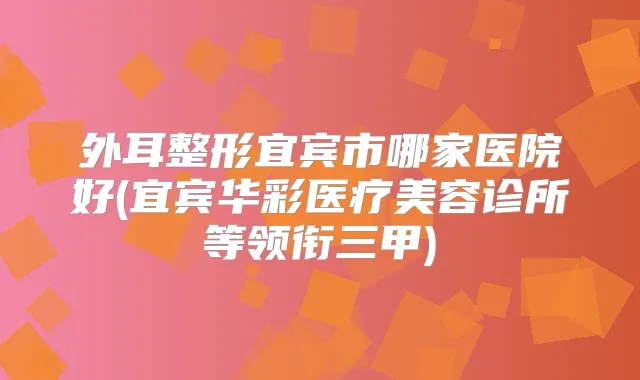 外耳整形宜宾市哪家医院好(宜宾华彩医疗美容诊所等领衔三甲)