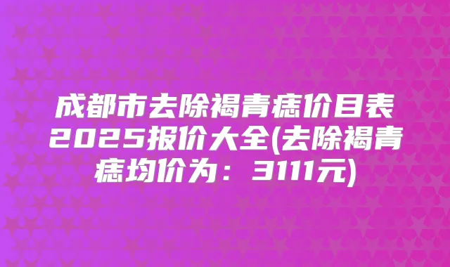 成都市去除褐青痣价目表2025报价大全(去除褐青痣均价为:3111元)