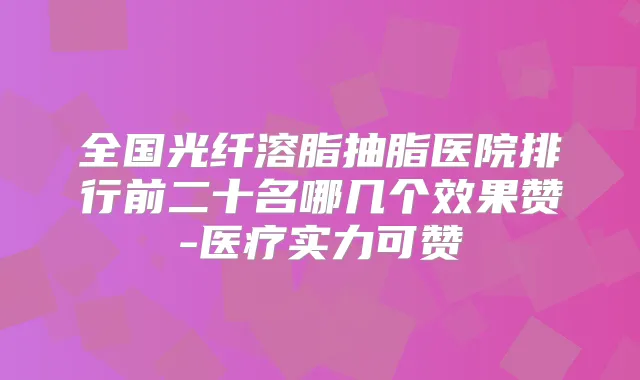 全国光纤溶脂抽脂医院排行前二十名哪几个效果赞-医疗实力可赞