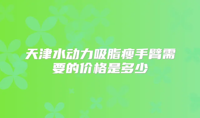 天津水动力吸脂瘦手臂需要的价格是多少