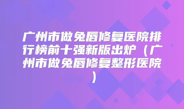 广州市做兔唇修复医院排行榜前十强新版出炉(广州市做兔唇修复整形医院)