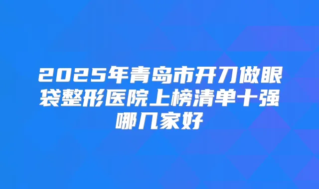 2025年青岛市开刀做眼袋整形医院上榜清单十强哪几家好