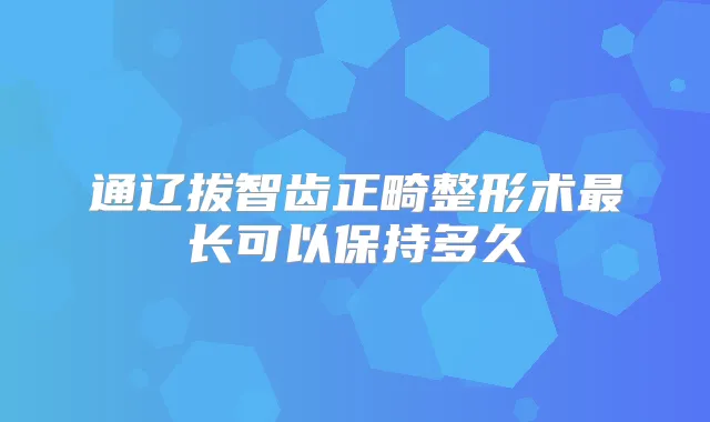 通辽拔智齿正畸整形术长可以保持多久