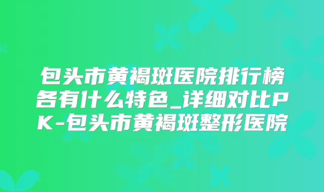 包头市黄褐斑医院排行榜各有什么特色_详细对比PK-包头市黄褐斑整形医院