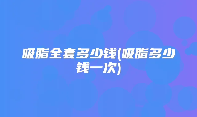 吸脂全套多少钱(吸脂多少钱一次)