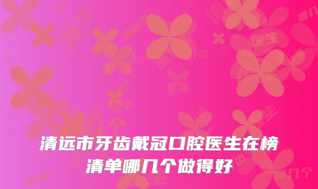 清远市牙齿戴冠口腔医生在榜清单哪几个做得好