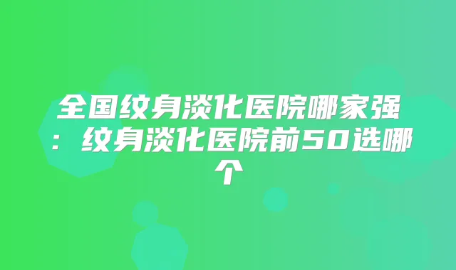 全国纹身淡化医院哪家强:纹身淡化医院前50选哪个
