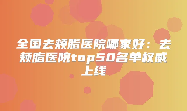 全国去颊脂医院哪家好：去颊脂医院top50名单上线