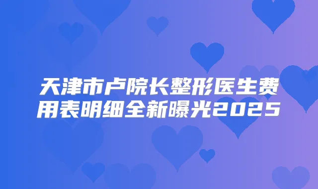 天津市卢院长整形医生费用表明细全新曝光2025