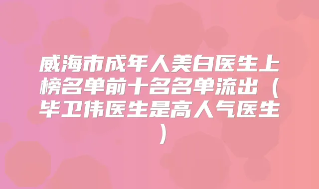 威海市成年人美白医生上榜名单前十名名单流出(毕卫伟医生是高人气医生)