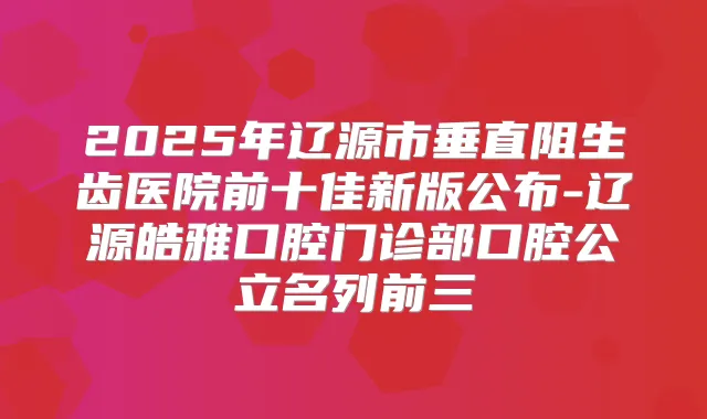 2025年辽源市垂直阻生齿医院前十佳新版公布-辽源皓雅口腔门诊部口腔公立名列前三