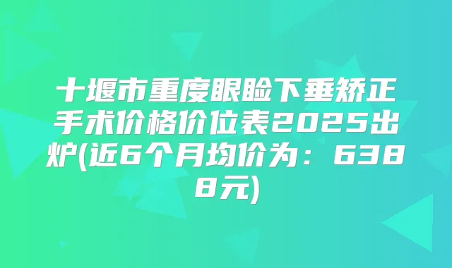 十堰市重度眼睑下垂矫正手术价格价位表2025出炉(近6个月均价为:6388元)