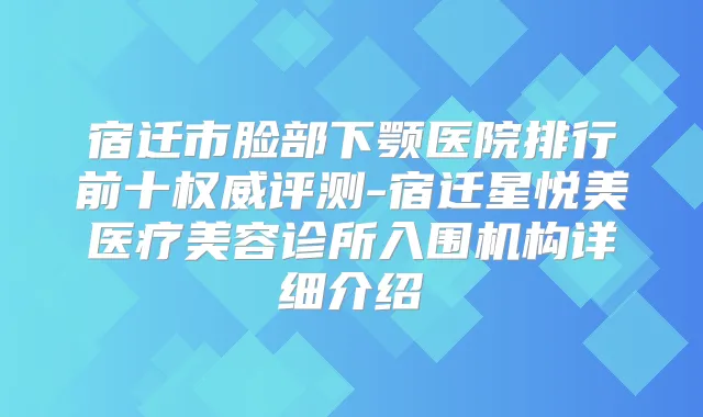 宿迁市脸部下颚医院排行前十评测-宿迁星悦美医疗美容诊所入围机构详细介绍