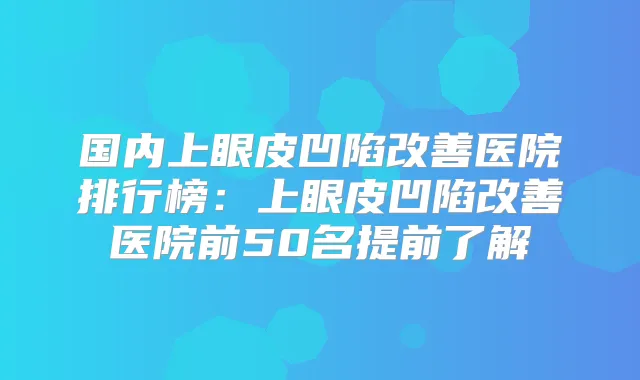 国内上眼皮凹陷医院排行榜:上眼皮凹陷医院前50名提前了解