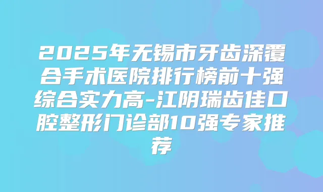 2025年无锡市牙齿深覆合手术医院排行榜前十强综合实力高-江阴瑞齿佳口腔整形门诊部10强专家推荐