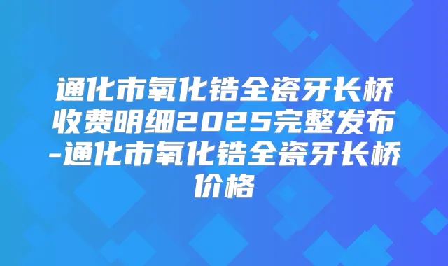 通化市氧化锆全瓷牙长桥收费明细2025完整发布-通化市氧化锆全瓷牙长桥价格