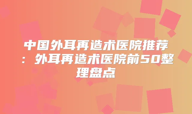 中国外耳再造术医院推荐：外耳再造术医院前50整理盘点