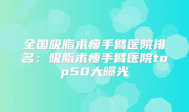 全国吸脂术瘦手臂医院排名:吸脂术瘦手臂医院top50大曝光