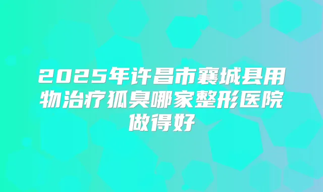 2025年许昌市襄城县用物狐臭哪家整形医院做得好