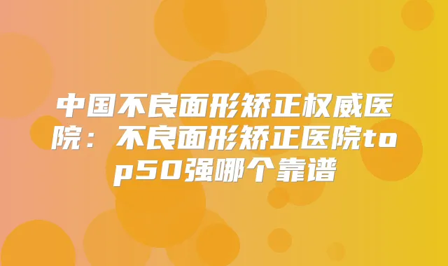 中国不良面形矫正医院:不良面形矫正医院top50强哪个靠谱