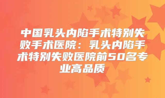 中国乳头内陷手术特别失败手术医院:乳头内陷手术特别失败医院前50名专业高品质