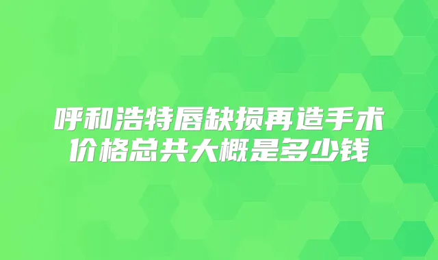 呼和浩特唇缺损再造手术价格总共大概是多少钱