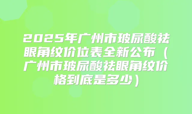 2025年广州市玻尿酸祛眼角纹价位表全新公布（广州市玻尿酸祛眼角纹价格到底是多少）