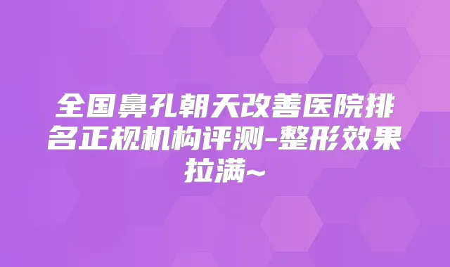 全国鼻孔朝天医院排名正规机构评测-整形效果拉满~