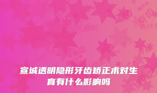 宣城透明隐形牙齿矫正术对生育有什么影响吗