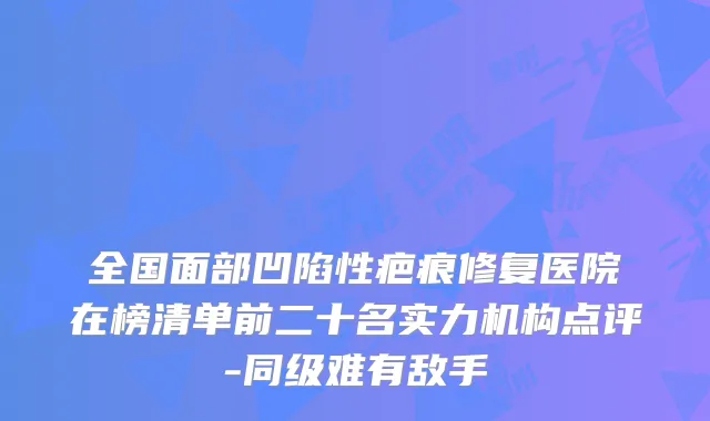 全国面部凹陷性疤痕修复医院在榜清单前二十名实力机构点评-同级难有敌手