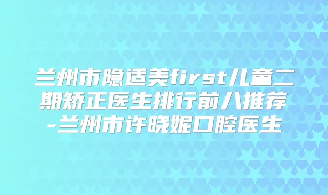 兰州市隐适美first儿童二期矫正医生排行前八推荐-兰州市许晓妮口腔医生