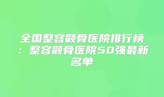 全国整容颧骨医院排行榜：整容颧骨医院50强新名单