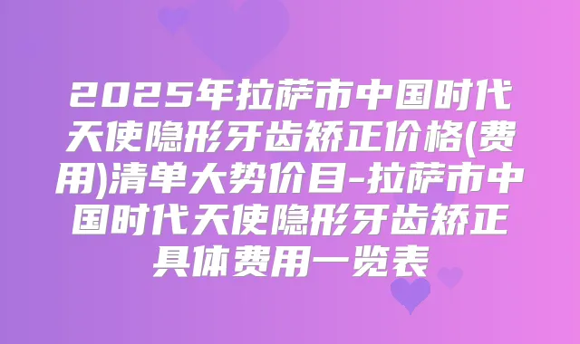 2025年拉萨市中国时代天使隐形牙齿矫正价格(费用)清单大势价目-拉萨市中国时代天使隐形牙齿矫正具体费用一览表
