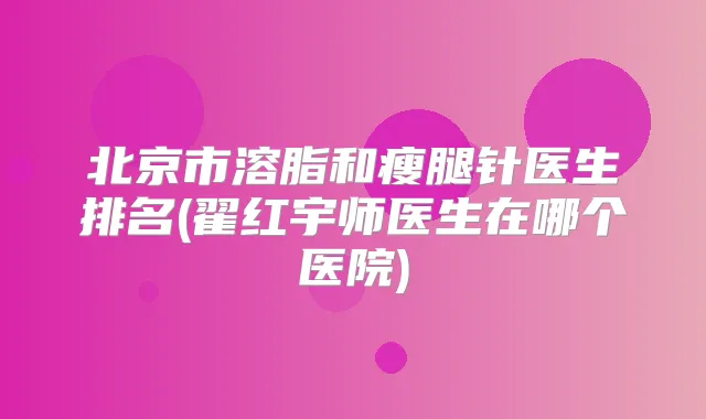 北京市溶脂和瘦腿针医生排名(翟红宇师医生在哪个医院)