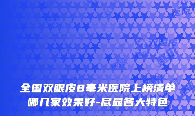 全国双眼皮8毫米医院上榜清单哪几家效果好-尽显各大特色
