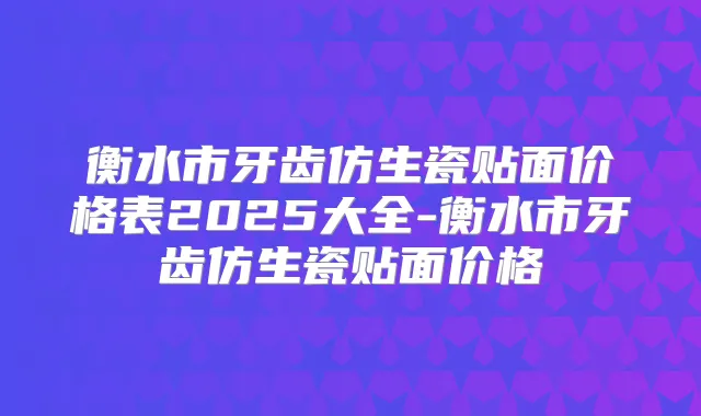 衡水市牙齿仿生瓷贴面价格表2025大全-衡水市牙齿仿生瓷贴面价格