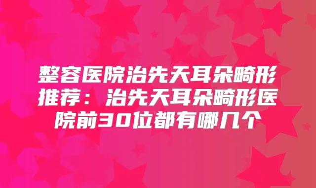 整容医院治先天耳朵畸形推荐:治先天耳朵畸形医院前30位都有哪几个