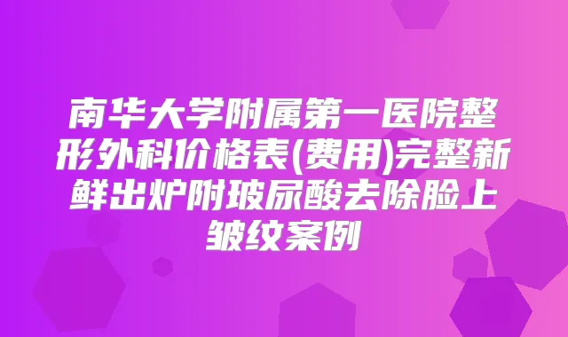 南华大学附属第一医院整形外科价格表(费用)完整新鲜出炉附玻尿酸去除脸上皱纹案例