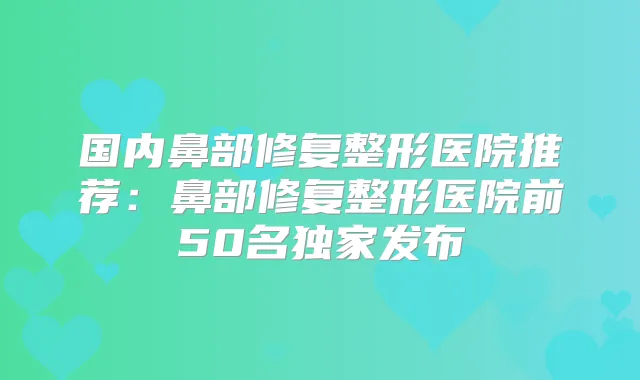 国内鼻部修复整形医院推荐:鼻部修复整形医院前50名发布