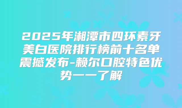 2025年湘潭市四环素牙美白医院排行榜前十名单震撼发布-赖尔口腔特色优势一一了解