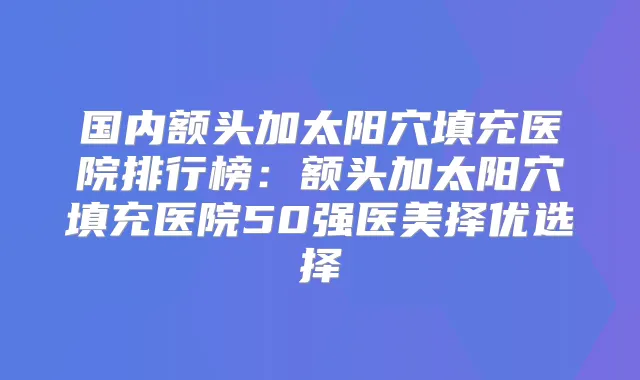 国内额头加太阳穴填充医院排行榜:额头加太阳穴填充医院50强医美择优选择