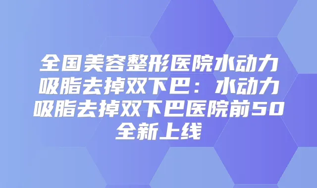 全国美容整形医院水动力吸脂去掉双下巴:水动力吸脂去掉双下巴医院前50全新上线