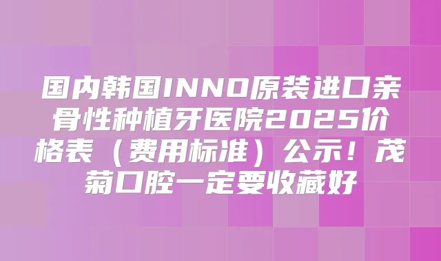 国内韩国INNO原装进口亲骨性种植牙医院2025价格表(费用标准)公示!茂菊口腔一定要收藏好
