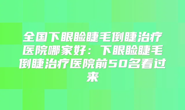 全国下眼睑睫毛倒睫医院哪家好:下眼睑睫毛倒睫医院前50名看过来