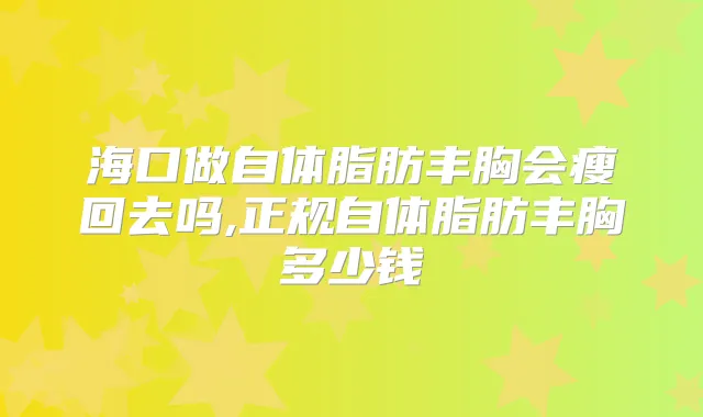 海口做自体脂肪丰胸会瘦回去吗,正规自体脂肪丰胸多少钱