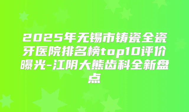 2025年无锡市铸瓷全瓷牙医院排名榜top10评价曝光-江阴大熊齿科全新盘点
