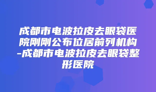 成都市电波拉皮去眼袋医院刚刚公布位居前列机构-成都市电波拉皮去眼袋整形医院