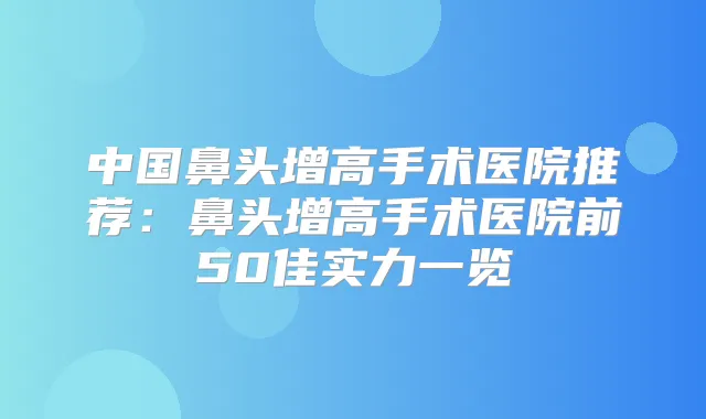 中国鼻头增高手术医院推荐:鼻头增高手术医院前50佳实力一览