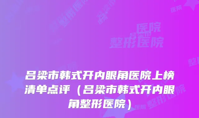 吕梁市韩式开内眼角医院上榜清单点评(吕梁市韩式开内眼角整形医院)